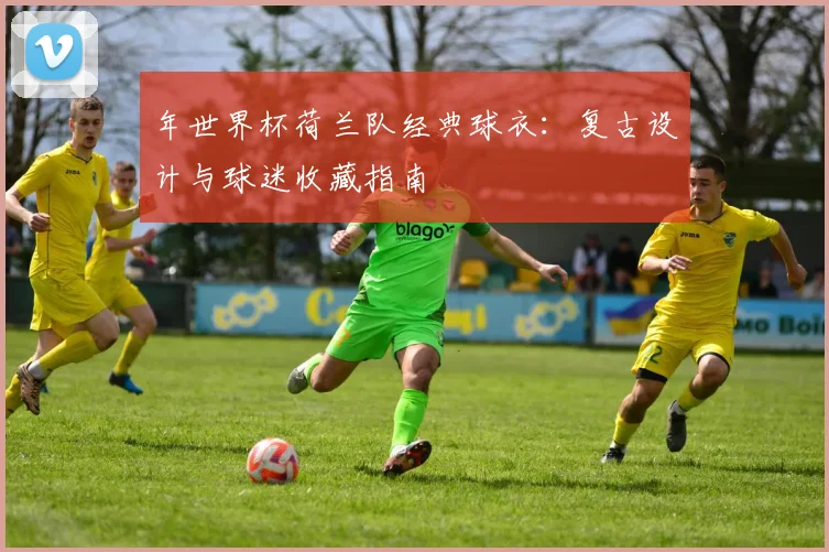 年世界杯荷兰队经典球衣：复古设计与球迷收藏指南