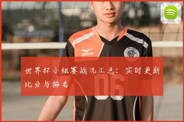 世界杯小组赛战况汇总：实时更新比分与排名