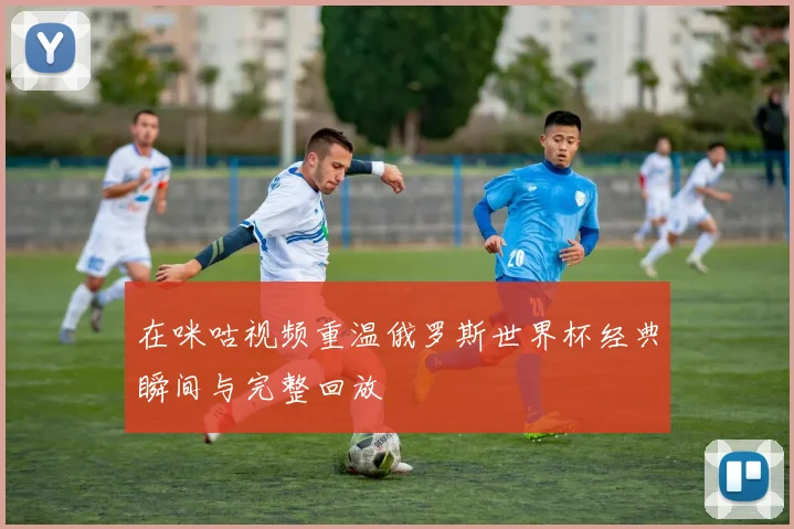 在咪咕视频重温俄罗斯世界杯经典瞬间与完整回放