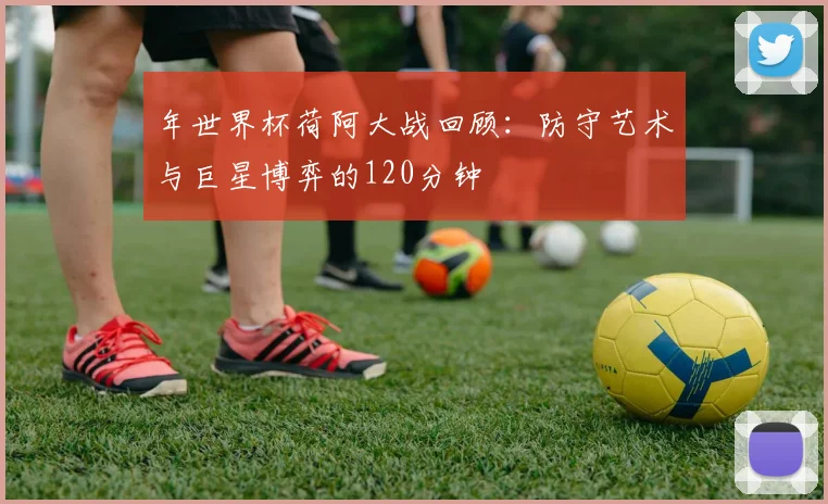 年世界杯荷阿大战回顾：防守艺术与巨星博弈的120分钟