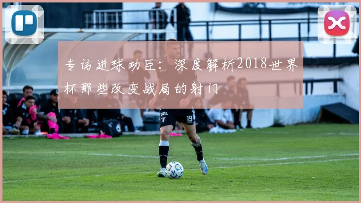 专访进球功臣：深度解析2018世界杯那些改变战局的射门