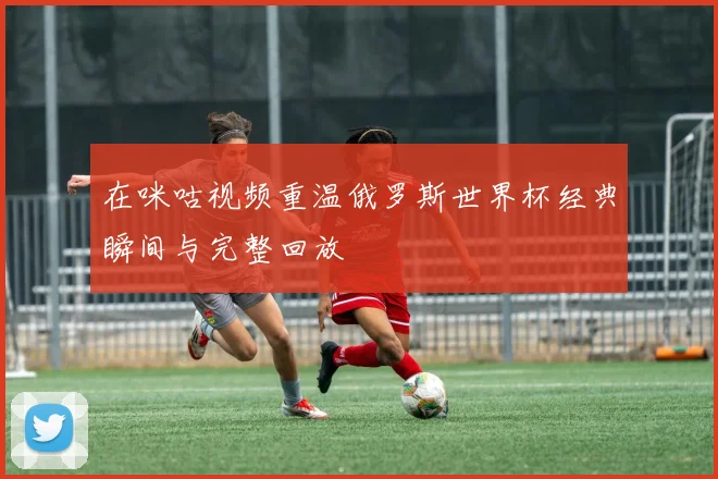 在咪咕视频重温俄罗斯世界杯经典瞬间与完整回放