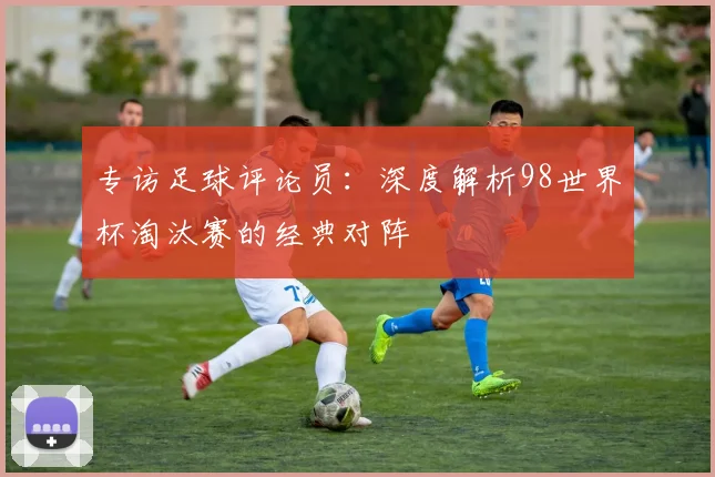 专访足球评论员：深度解析98世界杯淘汰赛的经典对阵